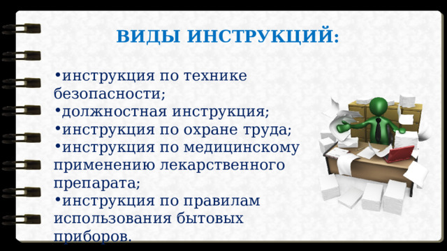 ВИДЫ ИНСТРУКЦИЙ: инструкция по технике безопасности; должностная инструкция; инструкция по охране труда; инструкция по медицинскому применению лекарственного препарата; инструкция по правилам использования бытовых приборов. 