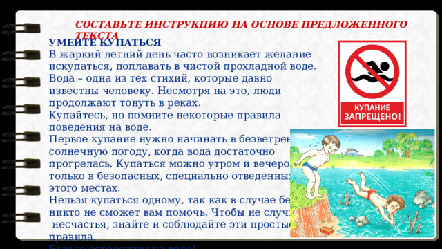 СОСТАВЬТЕ ИНСТРУКЦИЮ НА ОСНОВЕ ПРЕДЛОЖЕННОГО ТЕКСТА  УМЕЙТЕ КУПАТЬСЯ В жаркий летний день часто возникает желание искупаться, поплавать в чистой прохладной воде.  Вода – одна из тех стихий, которые давно известны человеку. Несмотря на это, люди продолжают тонуть в реках. Купайтесь, но помните некоторые правила поведения на воде. Первое купание нужно начинать в безветренную солнечную погоду, когда вода достаточно  прогрелась. Купаться можно утром и вечером и только в безопасных, специально отведенных для этого местах. Нельзя купаться одному, так как в случае беды  никто не сможет вам помочь. Чтобы не случилось  несчастья, знайте и соблюдайте эти простые правила. Будьте осторожны на воде! 