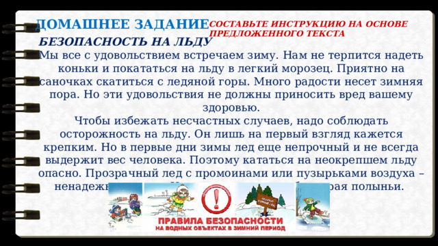 ДОМАШНЕЕ ЗАДАНИЕ СОСТАВЬТЕ ИНСТРУКЦИЮ НА ОСНОВЕ ПРЕДЛОЖЕННОГО ТЕКСТА  БЕЗОПАСНОСТЬ НА ЛЬДУ Мы все с удовольствием встречаем зиму. Нам не терпится надеть коньки и покататься на льду в легкий морозец. Приятно на саночках скатиться с ледяной горы. Много радости несет зимняя пора. Но эти удовольствия не должны приносить вред вашему здоровью.  Чтобы избежать несчастных случаев, надо соблюдать осторожность на льду. Он лишь на первый взгляд кажется крепким. Но в первые дни зимы лед еще непрочный и не всегда выдержит вес человека. Поэтому кататься на неокрепшем льду опасно. Прозрачный лед с промоинами или пузырьками воздуха – ненадежная опора. И не стоит ловить рыбу у края полыньи. Будьте осторожны на льду! 