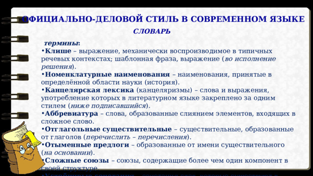 ОФИЦИАЛЬНО-ДЕЛОВОЙ СТИЛЬ В СОВРЕМЕННОМ ЯЗЫКЕ СЛОВАРЬ  термины : Клише – выражение, механически воспроизводимое в типичных речевых контекстах; шаблонная фраза, выражение ( во исполнение решения ). Номенклатурные наименования – наименования, принятые в определённой области науки (история). Канцелярская лексика (канцеляризмы) – слова и выражения, употребление которых в литературном языке закреплено за одним стилем ( ниже подписавшийся ). Аббревиатура – слова, образованные слиянием элементов, входящих в сложное слово. Отглагольные существительные – существительные, образованные от глаголов ( перечислить – перечисления ). Отыменные предлоги – образованные от имени существительного ( на основании ). Сложные союзы – союзы, содержащие более чем один компонент в своей структуре. Устойчивые сочетания – сочетания слов, которые существуют в сознании в готовом виде. 