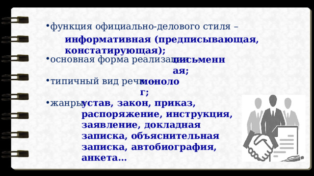 функция официально-делового стиля – основная форма реализации – типичный вид речи – жанры: информативная (предписывающая, констатирующая); письменная; монолог; устав, закон, приказ, распоряжение, инструкция, заявление, докладная записка, объяснительная записка, автобиография, анкета… 