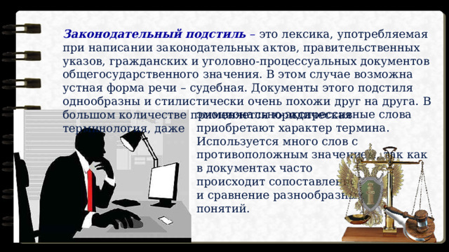 Законодательный подстиль   – это лексика, употребляемая при написании законодательных актов, правительственных указов, гражданских и уголовно-процессуальных документов общегосударственного значения. В этом случае возможна устная форма речи – судебная. Документы этого подстиля однообразны и стилистически очень похожи друг на друга. В большом количестве применяется юридическая терминология, даже эмоционально-экспрессивные слова приобретают характер термина. Используется много слов с противоположным значением, так как в документах часто происходит сопоставление и сравнение разнообразных понятий. 