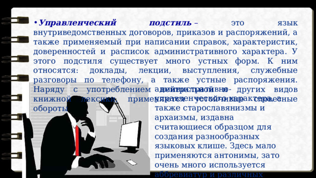 Управленческий подстиль   –  это язык внутриведомственных договоров, приказов и распоряжений, а также применяемый при написании справок, характеристик, доверенностей и расписок административного характера. У этого подстиля существует много устных форм. К ним относятся: доклады, лекции, выступления, служебные разговоры по телефону, а также устные распоряжения. Наряду с употреблением нейтральной и других видов книжной лексики, применяются устойчивые словесные обороты административно-управленческого характера, а также старославянизмы и архаизмы, издавна считающиеся образцом для создания разнообразных языковых клише. Здесь мало применяются антонимы, зато очень много используется аббревиатур и различных цифровых кодификаций. 