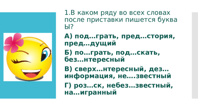 1.В каком ряду во всех словах после приставки пишется буква Ы? А) под…грать, пред…стория, пред…дущий Б) по…грать, под…скать, без…нтересный В) сверх…нтересный, дез…информация, не….звестный Г) роз…ск, небез…звестный, на…игранный 