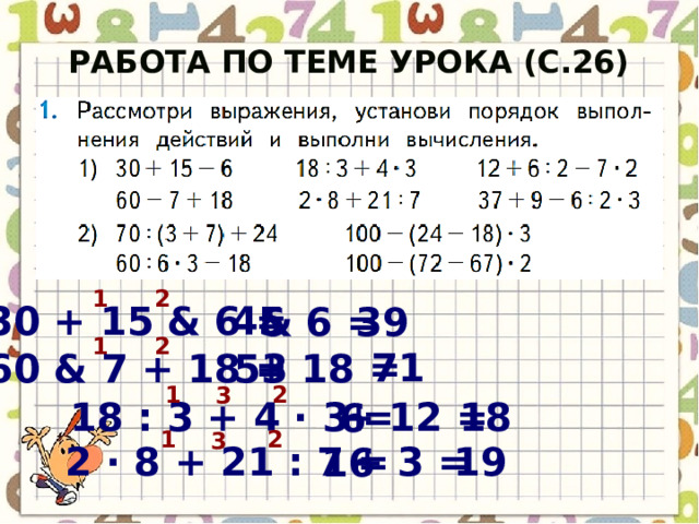 Работа по теме урока (с.26) 1 2 45 30 + 15 & 6 = 39 & 6 = 1 2 71 53 60 & 7 + 18 = + 18 = 1 2 3 18 18 : 3 + 4 · 3 = + 12 = 6 1 2 3 2 · 8 + 21 : 7 = + 3 = 19 16  