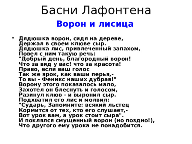 Басни Лафонтена Ворон и лисица   Дядюшка ворон, сидя на дереве,  Держал в своем клюве сыр.  Дядюшка лис, привлеченный запахом,  Повел с ним такую речь:  