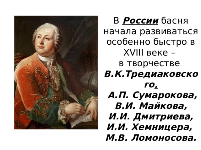 В России басня начала развиваться особенно быстро в XVIII веке – в творчестве В.К.Тредиаковского ,  А.П. Сумарокова, В.И. Майкова, И.И. Дмитриева, И.И. Хемницера, М.В. Ломоносова. 