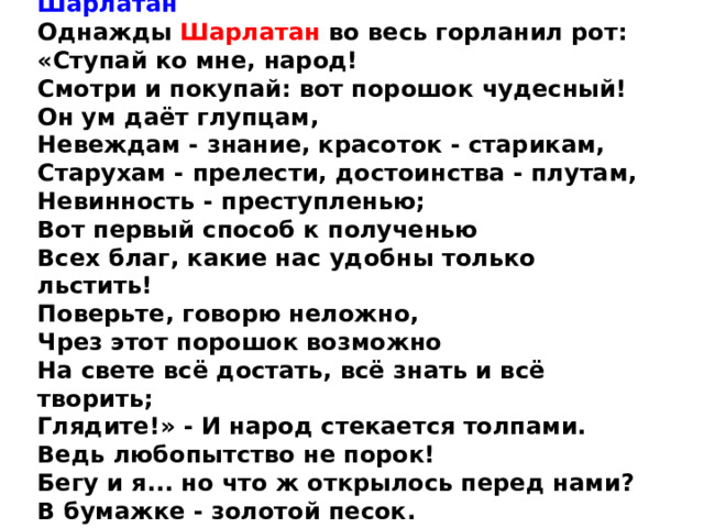 Шарлатан Однажды Шарлатан во весь горланил рот: « Ступай ко мне, народ! Смотри и покупай: вот порошок чудесный! Он ум даёт глупцам, Невеждам - знание, красоток - старикам, Старухам - прелести, достоинства - плутам, Невинность - преступленью; Вот первый способ к полученью Всех благ, какие нас удобны только льстить! Поверьте, говорю неложно, Чрез этот порошок возможно На свете всё достать, всё знать и всё творить; Глядите! » - И народ стекается толпами. Ведь любопытство не порок! Бегу и я... но что ж открылось перед нами? В бумажке - золотой песок. 1797 