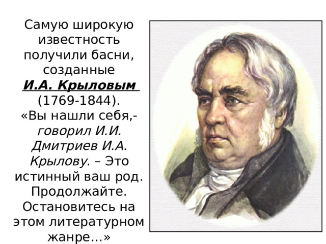 Самую широкую известность получили басни, созданные  И.А. Крыловым (1769-1844). «Вы нашли себя,- говорил И.И. Дмитриев И.А. Крылову . – Это истинный ваш род. Продолжайте. Остановитесь на этом литературном жанре…» 