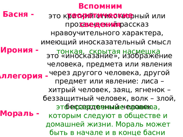 Вспомним теоретические сведения Басня - это краткий стихотворный или прозаический рассказ нравоучительного характера, имеющий иносказательный смысл  Ирония - тонкая, скрытая насмешка это «иносказание», изображение человека, предмета или явления через другого человека, другой предмет или явление: лиса – хитрый человек, заяц, ягненок – беззащитный человек, волк – злой, бессердечный человек  Аллегория - это нравственные правила, которым следуют в обществе и домашней жизни. Мораль может быть в начале и в конце басни  Мораль - 