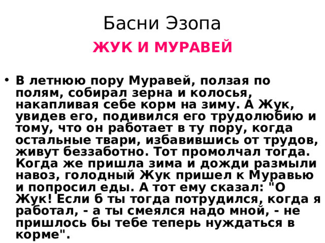 Басни Эзопа ЖУК И МУРАВЕЙ  В летнюю пору Муравей, ползая по полям, собирал зерна и колосья, накапливая себе корм на зиму. А Жук, увидев его, подивился его трудолюбию и тому, что он работает в ту пору, когда остальные твари, избавившись от трудов, живут беззаботно. Тот промолчал тогда. Когда же пришла зима и дожди размыли навоз, голодный Жук пришел к Муравью и попросил еды. А тот ему сказал: 