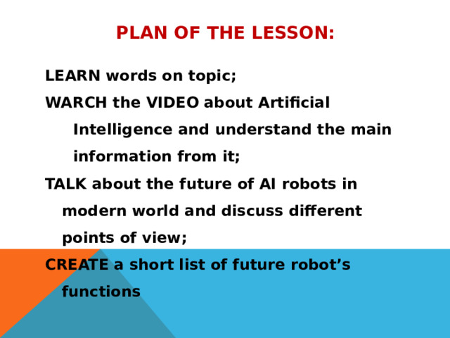 Plan of the lesson: LEARN words on topic; WARCH the VIDEO about Artificial Intelligence and understand the main information from it; TALK about the future of AI robots in modern world and discuss different points of view; CREATE a short list of future robot’s functions    