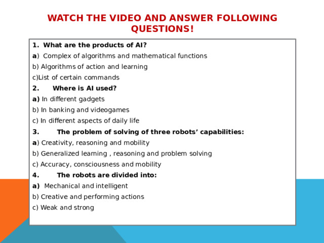 Watch the video and answer following questions! What are the products of AI? a ) Complex of algorithms and mathematical functions b) Algorithms of action and learning c)List of certain commands 2. Where is AI used? a) In different gadgets b) In banking and videogames c) In different aspects of daily life 3. The problem of solving of three robots’ capabilities: a ) Creativity, reasoning and mobility b) Generalized learning , reasoning and problem solving c) Accuracy, consciousness and mobility 4. The robots are divided into: a) Mechanical and intelligent b) Creative and performing actions c) Weak and strong   