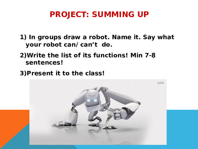Project: summing up  1) In groups draw a robot. Name it. Say what your robot can/ can’t do. 2)Write the list of its functions! Min 7-8 sentences! 3)Present it to the class! 