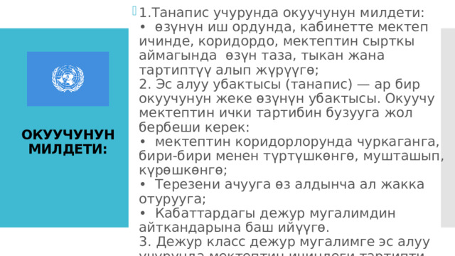 Сабак бүткөндөн кийин жана танапис учурунда окуучунун алып жүрүүсү:  1.Танапис учурунда окуучунун милдети:   •  өзүнүн иш ордунда, кабинетте мектеп ичинде, коридордо, мектептин сырткы аймагында  өзүн таза, тыкан жана тартиптүү алып жүрүүгө;   2. Эс алуу убактысы (танапис) — ар бир окуучунун жеке өзүнүн убактысы. Окуучу мектептин ички тартибин бузууга жол бербеши керек:   •  мектептин коридорлорунда чуркаганга, бири-бири менен түртүшкөнгө, мушташып, күрөшкөнгө;   •  Терезени ачууга өз алдынча ал жакка отурууга;   •  Кабаттардагы дежур мугалимдин айткандарына баш ийүүгө.   3. Дежур класс дежур мугалимге эс алуу учурунда мектептин ичиндеги тартипти көзөмөлдөөгө жардам берет.   ОКУУЧУНУН МИЛДЕТИ: 