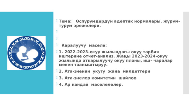 Тема: Өспүрүмдөрдүн адептик нормалары, жүрүм-турум эрежелери.    Каралуучу маселе: 1. 2022-2023-окуу жылындагы окуу тарбия иштерине отчет-анализ. Жаңы 2023-2024-окуу жылында аткарылуучу окуу планы, иш- чаралар менен тааныштыруу. 2. Ата-эненин укугу жана милдеттери 3. Ата-энелер комитетин шайлоо 4. Ар кандай маселелелер.     