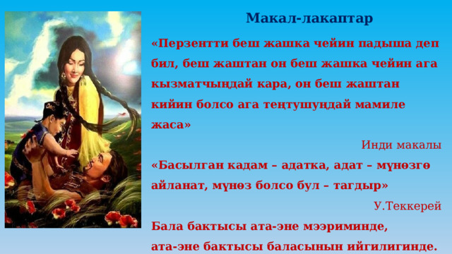  Макал-лакаптар «Перзентти беш жашка чейин падыша деп бил, беш жаштан он беш жашка чейин ага кызматчыңдай кара, он беш жаштан кийин болсо ага теңтушуңдай мамиле жаса» Инди макалы «Басылган кадам – адатка, адат – мүнөзгө айланат, мүнөз болсо бул – тагдыр» У.Теккерей Бала бактысы ата-эне мээриминде, ата-эне бактысы баласынын ийгилигинде. 