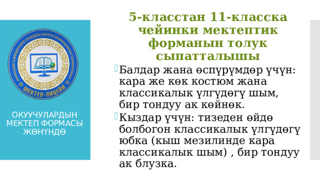 5-класстан 11-класска чейинки мектептик форманын толук сыпатталышы Балдар жана өспүрүмдөр үчүн: кара же көк костюм жана классикалык үлгүдөгү шым, бир тондуу ак көйнөк. Кыздар үчүн: тизеден өйдө болбогон классикалык үлгүдөгү юбка (кыш мезилинде кара классикалык шым) , бир тондуу ак блузка. Балдар жана өспүрүмдөр үчүн: кара же көк костюм жана классикалык үлгүдөгү шым, бир тондуу ак көйнөк. Кыздар үчүн: тизеден өйдө болбогон классикалык үлгүдөгү юбка (кыш мезилинде кара классикалык шым) , бир тондуу ак блузка. ОКУУЧУЛАРДЫН МЕКТЕП ФОРМАСЫ ЖӨНҮНДӨ 