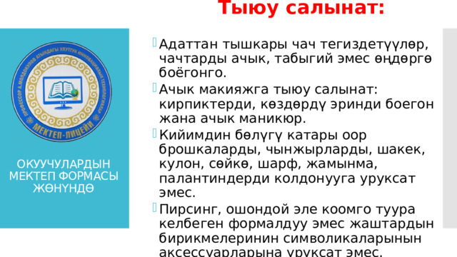 Тыюу салынат:  Адаттан тышкары чач тегиздетүүлөр, чачтарды ачык, табыгий эмес өңдөргө боёгонго. Ачык макияжга тыюу салынат: кирпиктерди, көздөрдү эринди боегон жана ачык маникюр. Кийимдин бөлүгү катары оор брошкаларды, чынжырларды, шакек, кулон, сөйкө, шарф, жамынма, палантиндерди колдонууга уруксат эмес. Пирсинг, ошондой эле коомго туура келбеген формалдуу эмес жаштардын бирикмелеринин символикаларынын аксессуарларына уруксат эмес. Адаттан тышкары чач тегиздетүүлөр, чачтарды ачык, табыгий эмес өңдөргө боёгонго. Ачык макияжга тыюу салынат: кирпиктерди, көздөрдү эринди боегон жана ачык маникюр. Кийимдин бөлүгү катары оор брошкаларды, чынжырларды, шакек, кулон, сөйкө, шарф, жамынма, палантиндерди колдонууга уруксат эмес. Пирсинг, ошондой эле коомго туура келбеген формалдуу эмес жаштардын бирикмелеринин символикаларынын аксессуарларына уруксат эмес. ОКУУЧУЛАРДЫН МЕКТЕП ФОРМАСЫ ЖӨНҮНДӨ 