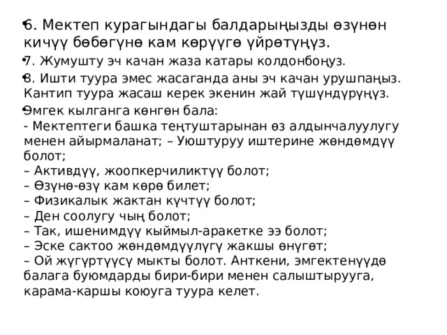 6. Мектеп курагындагы балдарыңызды өзүнөн кичүү бөбөгүнө кам көрүүгө үйрөтүңүз. 7. Жумушту эч качан жаза катары колдонбоңуз. 8. Ишти туура эмес жасаганда аны эч качан урушпаңыз. Кантип туура жасаш керек экенин жай түшүндүрүңүз. Эмгек кылганга көнгөн бала:  - Мектептеги башка теңтуштарынан өз алдынчалуулугу менен айырмаланат; – Уюштуруу иштерине жөндөмдүү болот;  – Активдүү, жоопкерчиликтүү болот;  – Өзүнө-өзү кам көрө билет;   – Физикалык жактан күчтүү болот;  – Ден соолугу чың болот;   – Так, ишенимдүү кыймыл-аракетке ээ болот;  – Эске сактоо жөндөмдүүлүгү жакшы өнүгөт;  – Ой жүгүртүүсү мыкты болот. Анткени, эмгектенүүдө балага буюмдарды бири-бири менен салыштырууга, карама-каршы коюуга туура келет. 