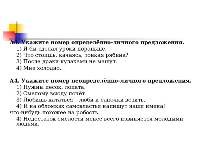     А3. Укажите номер определённо-личного предложения.  1) Я бы сделал уроки пораньше.  2) Что стоишь, качаясь, тонкая рябина?  3) После драки кулаками не машут.  4) Мне холодно. А4. Укажите номер неопределённо-личного предложения.  1) Нужны песок, лопата.  2) Смелому всюду почёт.  3) Любишь кататься – люби и саночки возить.  4) И на обломках самовластья напишут наши имена! что-нибудь похожее на робость.  4) Недостаток смелости менее всего извиняется молодыми людьми. 