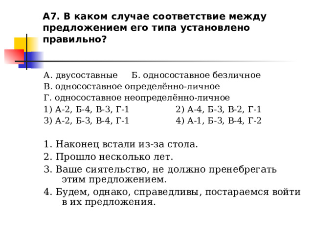 А7. В каком случае соответствие между предложением его типа установлено правильно?   А. двусоставные Б. односоставное безличное В. односоставное определённо-личное Г. односоставное неопределённо-личное 1) А-2, Б-4, В-3, Г-1 2) А-4, Б-3, В-2, Г-1 3) А-2, Б-3, В-4, Г-1 4) А-1, Б-3, В-4, Г-2 1. Наконец встали из-за стола. 2. Прошло несколько лет. 3. Ваше сиятельство, не должно пренебрегать этим предложением. 4. Будем, однако, справедливы, постараемся войти в их предложения. 