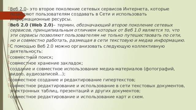 Веб 2.0 – это второе поколение сетевых сервисов Интернета, которые позволяют пользователям создавать в Сети и использовать информационные ресурсы. Веб 2.0 (Web 2.0) – термин, обозначающий второе поколение сетевых сервисов, принципиальным отличием которых от Веб 1.0 является то, что эти сервисы позволяют пользователям не только путешествовать по сети, но и совместно работать, размещая в сети текстовую и медиа информацию. С помощью Веб 2.0 можно организовать следующую коллективную деятельность: совместный поиск; совместное хранение закладок; создание и совместное использование медиа-материалов (фотографий, видео, аудиозаписей…); совместное создание и редактирование гипертекстов; совместное редактирование и использование в сети текстовых документов, электронных таблиц, презентаций и других документов; совместное редактирование и использование карт и схем. 