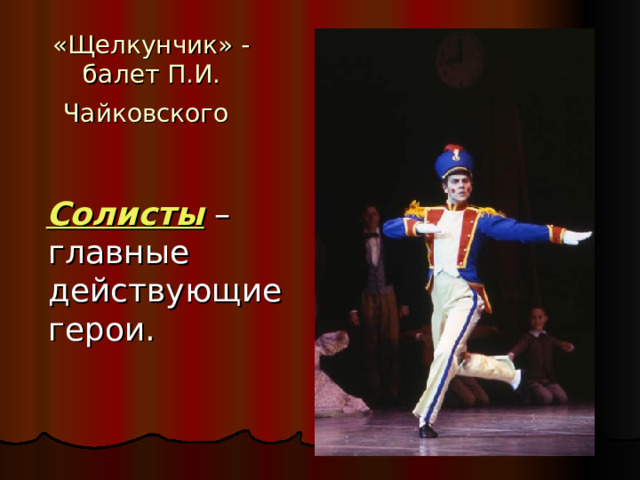 «Щелкунчик» - балет П.И. Чайковского   Солисты  – главные действующие герои. 