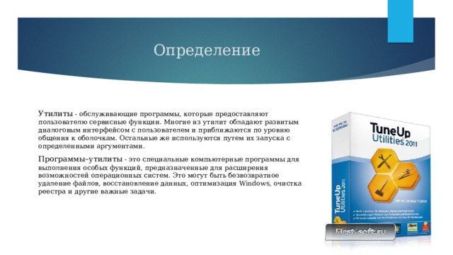 Определение Утилиты - обслуживающие программы, которые предоставляют пользователю сервисные функции. Многие из утилит обладают развитым диалоговым интерфейсом с пользователем и приближаются по уровню общения к оболочкам. Остальные же используются путем их запуска с определенными аргументами. Программы–утилиты - это специальные компьютерные программы для выполнения особых функций, предназначенные для расширения возможностей операционных систем. Это могут быть безвозвратное удаление файлов, восстановление данных, оптимизация Windows, очистка реестра и другие важные задачи. 