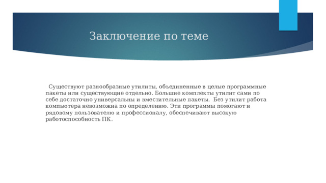 Заключение по теме   Существуют разнообразные утилиты, объединенные в целые программные пакеты или существующие отдельно. Большие комплекты утилит сами по себе достаточно универсальны и вместительные пакеты. Без утилит работа компьютера невозможна по определению. Эти программы помогают и рядовому пользователю и профессионалу, обеспечивают высокую работоспособность ПК. 