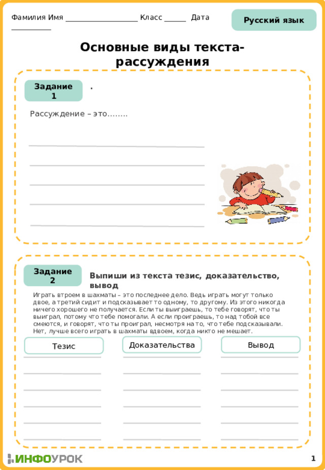Русский язык Фамилия Имя ____________________ Класс ______ Дата ___________ Основные виды текста-рассуждения . Задание 1 Рассуждение – это……..  Задание 2 Выпиши из текста тезис, доказательство, вывод Играть втроем в шахматы – это последнее дело. Ведь играть могут только двое, а третий сидит и подсказывает то одному, то другому. Из этого никогда ничего хорошего не получается. Если ты выиграешь, то тебе говорят, что ты выиграл, потому что тебе помогали. А если проиграешь, то над тобой все смеются, и говорят, что ты проиграл, несмотря на то, что тебе подсказывали. Нет, лучше всего играть в шахматы вдвоем, когда никто не мешает. Доказательства Вывод Тезис 1 