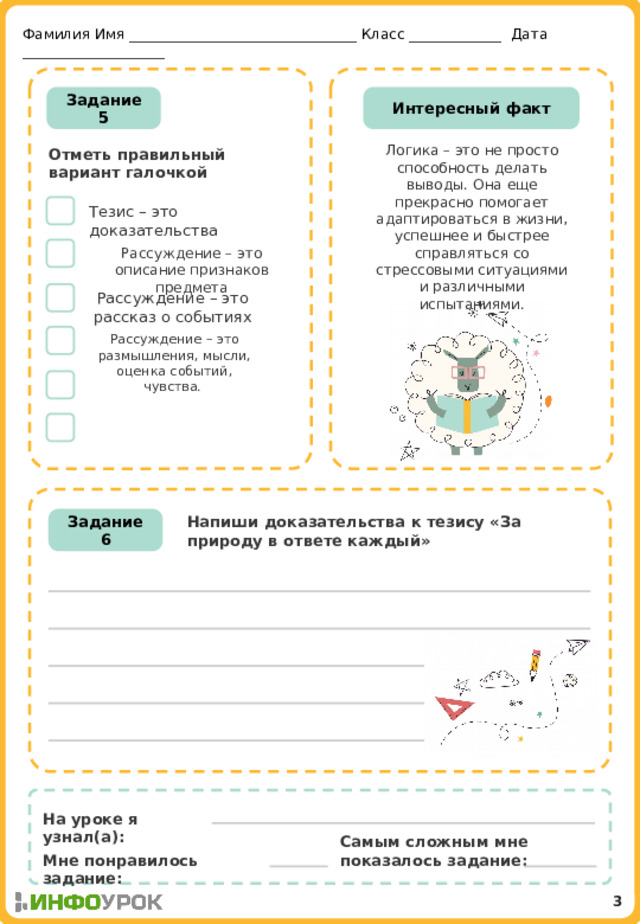 Фамилия Имя ________________________________ Класс _____________ Дата ____________________ Задание 5 Интересный факт Логика – это не просто способность делать выводы. Она еще прекрасно помогает адаптироваться в жизни, успешнее и быстрее справляться со стрессовыми ситуациями и различными испытаниями.    Отметь правильный вариант галочкой  Тезис – это доказательства Рассуждение – это описание признаков предмета Рассуждение – это рассказ о событиях Рассуждение – это размышления, мысли, оценка событий, чувства. Напиши доказательства к тезису «За природу в ответе каждый» Задание 6 На уроке я узнал(а): Самым сложным мне показалось задание: Мне понравилось задание: 3 