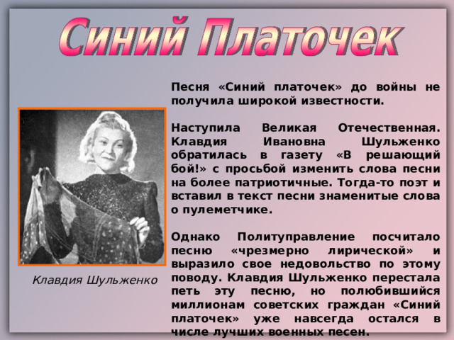 Песня «Синий платочек» до войны не получила широкой известности.  Наступила Великая Отечественная. Клавдия Ивановна Шульженко обратилась в газету «В решающий бой!» с просьбой изменить слова песни на более патриотичные. Тогда-то поэт и вставил в текст песни знаменитые слова о пулеметчике.  Однако Политуправление посчитало песню «чрезмерно лирической» и выразило свое недовольство по этому поводу. Клавдия Шульженко перестала петь эту песню, но полюбившийся миллионам советских граждан «Синий платочек» уже навсегда остался в числе лучших военных песен. Клавдия Шульженко 