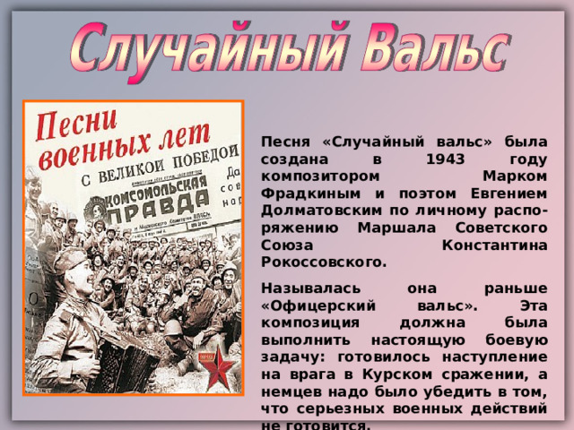 Песня «Случайный вальс» была создана в 1943 году композитором Марком Фрадкиным и поэтом Евгением Долматовским по личному распо-ряжению Маршала Советского Союза Константина Рокоссовского. Называлась она раньше «Офицерский вальс».  Эта композиция должна была выполнить настоящую боевую задачу: готовилось наступление на врага в Курском сражении, а немцев надо было убедить в том, что серьезных военных действий не готовится. 