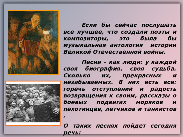  Если бы сейчас послушать все лучшее , что создали поэты и композиторы , это была бы музыкальная антология истории Великой Отечественной войны.  Песни – как люди : у каждой своя биография , своя судьба. Сколько их , прекрасных и незабываемых. В них есть все : горечь отступлений и радость возвращения к своим , рассказы о боевых подвигах моряков и пехотинцев , летчиков и танкистов . О таких песнях пойдет сегодня речь: 