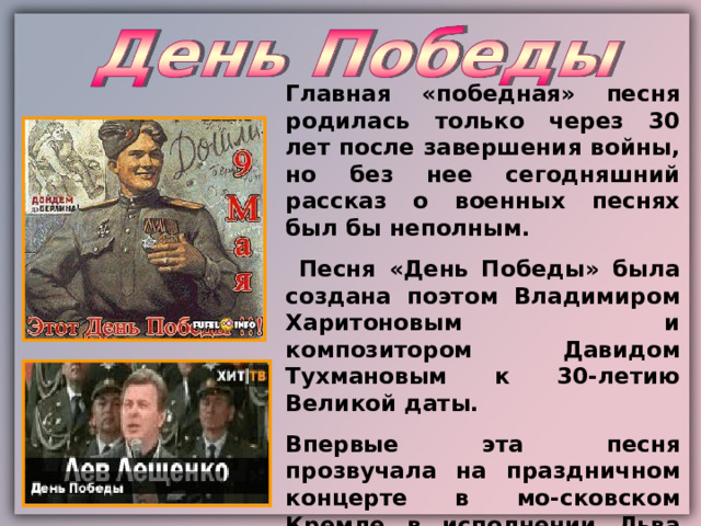 Главная «победная» песня родилась только через 30 лет после завершения войны, но без нее сегодняшний рассказ о военных песнях был бы неполным.  Песня «День Победы» была создана поэтом Владимиром Харитоновым и композитором Давидом Тухмановым к 30-летию Великой даты. Впервые эта песня прозвучала на праздничном концерте в мо-сковском Кремле в исполнении Льва Лещенко. 