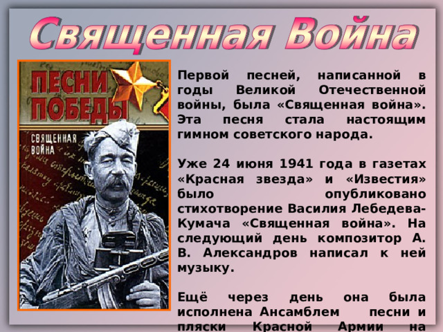 Первой песней, написанной в годы Великой Отечественной войны, была «Священная война». Эта песня стала настоящим гимном советского народа.  Уже 24 июня 1941 года в газетах «Красная звезда» и «Известия» было опубликовано стихотворение Василия Лебедева-Кумача «Священная война». На следующий день композитор А. В. Александров написал к ней музыку.  Ещё через день она была исполнена Ансамблем песни и пляски Красной Армии на Белорусском вокзале Москвы при проводах бойцов на фронт. 