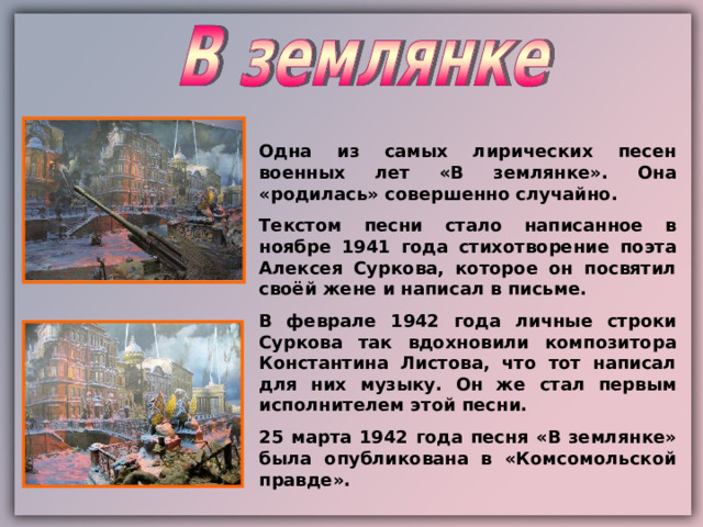 Одна из самых лирических песен военных лет «В землянке». Она «родилась» совершенно случайно. Текстом песни стало написанное в ноябре 1941 года стихотворение поэта Алексея Суркова, которое он посвятил своёй жене и написал в письме. В феврале 1942 года личные строки Суркова так вдохновили композитора Константина Листова, что тот написал для них музыку. Он же стал первым исполнителем этой песни. 25 марта 1942 года песня «В землянке» была опубликована в «Комсомольской правде». 