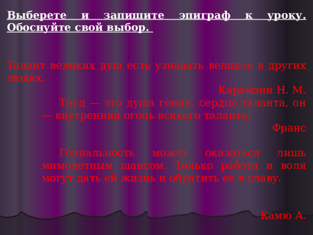 Выберете и запишите эпиграф к уроку. Обоснуйте свой выбор.   Талант великих душ есть узнавать великое в других людях. Карамзин Н. М. Труд — это душа гения, сердце таланта, он — внутренний огонь всякого таланта. Франc Гениальность может оказаться лишь мимолетным шансом. Только работа и воля могут дать ей жизнь и обратить ее в славу. Камю А.   