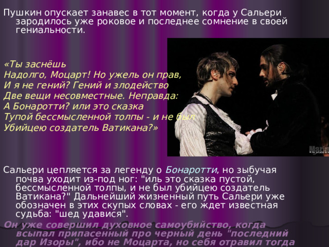 Пушкин опускает занавес в тот момент, когда у Сальери зародилось уже роковое и последнее сомнение в своей гениальности.  «Ты заснёшь Надолго, Моцарт! Но ужель он прав, И я не гений? Гений и злодейство Две вещи несовместные. Неправда: А Бонаротти? или это сказка Тупой бессмысленной толпы - и не был Убийцею создатель Ватикана?»    Сальери цепляется за легенду о Бонаротти , но зыбучая почва уходит из-под ног: 