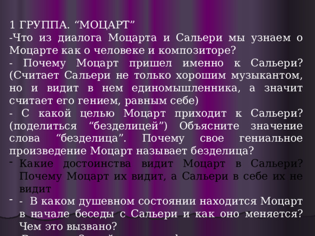 1 ГРУППА. “МОЦАРТ” -Что из диалога Моцарта и Сальери мы узнаем о Моцарте как о человеке и композиторе? - Почему Моцарт пришел именно к Сальери?(Считает Сальери не только хорошим музыкантом, но и видит в нем единомышленника, а значит считает его гением, равным себе) - С какой целью Моцарт приходит к Сальери? (поделиться “безделицей”) Объясните значение слова “безделица”. Почему свое гениальное произведение Моцарт называет безделица? Какие достоинства видит Моцарт в Сальери? Почему Моцарт их видит, а Сальери в себе их не видит - В каком душевном состоянии находится Моцарт в начале беседы с Сальери и как оно меняется? Чем это вызвано? - В сцене 2 найдите строфу, характеризующую Моцарта как человека и творца. 