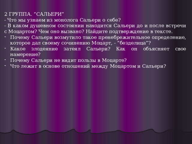 2 ГРУППА. “САЛЬЕРИ” - Что мы узнаем из монолога Сальери о себе? - В каком душевном состоянии находится Сальери до и после встречи с Моцартом? Чем оно вызвано? Найдите подтверждение в тексте. Почему Сальери возмутило такое пренебрежительное определение, которое дал своему сочинению Моцарт, - “безделица”? Какое злодеяние затеял Сальери? Как он объясняет свое намерение? Почему Сальери не видит пользы в Моцарте? Что лежит в основе отношений между Моцартом и Сальери? 