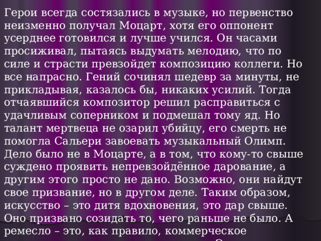 Герои всегда состязались в музыке, но первенство неизменно получал Моцарт, хотя его оппонент усерднее готовился и лучше учился. Он часами просиживал, пытаясь выдумать мелодию, что по силе и страсти превзойдет композицию коллеги. Но все напрасно. Гений сочинял шедевр за минуты, не прикладывая, казалось бы, никаких усилий. Тогда отчаявшийся композитор решил расправиться с удачливым соперником и подмешал тому яд. Но талант мертвеца не озарил убийцу, его смерть не помогла Сальери завоевать музыкальный Олимп. Дело было не в Моцарте, а в том, что кому-то свыше суждено проявить непревзойдённое дарование, а другим этого просто не дано. Возможно, они найдут свое призвание, но в другом деле. Таким образом, искусство – это дитя вдохновения, это дар свыше. Оно призвано созидать то, чего раньше не было. А ремесло – это, как правило, коммерческое воспроизведение того, что уже есть. Это не озарение, а рутинный процесс, цель которого – удовлетворение потребностей заказчика. Искусство же всегда направлено в вечность, оно не имеет ориентации на потребителя. 