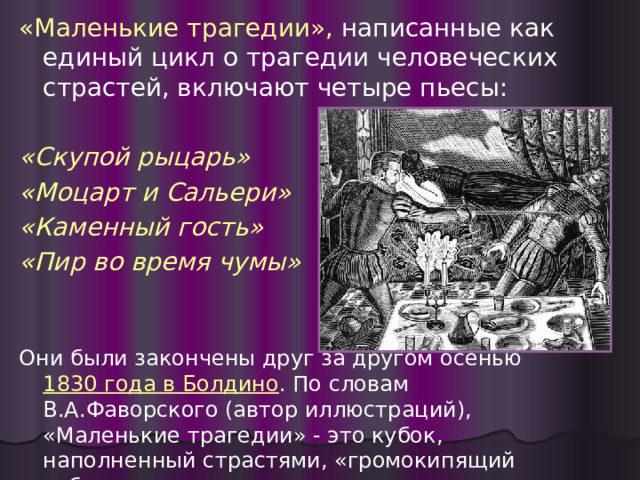 «Маленькие трагедии», написанные как единый цикл о трагедии человеческих страстей, включают четыре пьесы: «Скупой рыцарь» «Моцарт и Сальери» «Каменный гость» «Пир во время чумы»  Они были закончены друг за другом осенью 1830 года в Болдино . По словам В.А.Фаворского (автор иллюстраций), «Маленькие трагедии» - это кубок, наполненный страстями, «громокипящий кубок». 