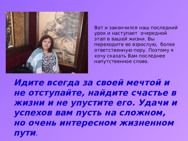 Вот и закончился наш последний урок и наступает очередной этап в вашей жизни. Вы переходите во взрослую, более ответственную пору. Поэтому я хочу сказать Вам последнее напутственное слово. Идите всегда за своей мечтой и не отступайте, найдите счастье в жизни и не упустите его. Удачи и успехов вам пусть на сложном, но очень интересном жизненном пути . 