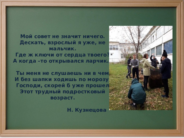 Мой совет не значит ничего. Дескать, взрослый я уже, не мальчик. Где ж ключи от сердца твоего? А когда –то открывался ларчик…  Ты меня не слушаешь ни в чем И без шапки ходишь по морозу. Господи, скорей б уже прошел Этот трудный подростковый возраст.   Н. Кузнецова 