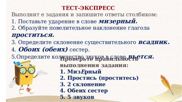 ТЕСТ-ЭКСПРЕСС Выполнит е задания и запишите ответы столбиком:  1. Поставьте ударение в слове мизерный.  2. Образуйте повелительное наклонение глагола проститься.  3. Определите склонение существительного всадник.  4. Обоих (обеих) сестер.  5.Определите количество звуков в слове вьется. Проверьте правильность выполнения задания:  1. Миз Е рный  2. Простись (проститесь)  3. 2 склонение  4. Обеих сестер  5. 5 звуков 