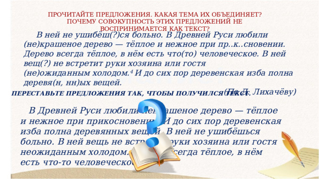 ПРОЧИТАЙТЕ ПРЕДЛОЖЕНИЯ. КАКАЯ ТЕМА ИХ ОБЪЕДИНЯЕТ? ПОЧЕМУ СОВОКУПНОСТЬ ЭТИХ ПРЕДЛОЖЕНИЙ НЕ ВОСПРИНИМАЕТСЯ КАК ТЕКСТ?  В ней не ушибёш(?)ся больно. В Древней Руси любили (не)крашеное дерево — тёплое и нежное при пр..к..сновении. Дерево всегда тёплое, в нём есть что(то) человеческое. В ней вещ(?) не встретит руки хозяина или гостя (не)ожиданным холодом. 4  И до сих пор деревенская изба полна деревя(н, нн)ых вещей. (По Д. Лихачёву) ПЕРЕСТАВЬТЕ ПРЕДЛОЖЕНИЯ ТАК, ЧТОБЫ ПОЛУЧИЛСЯ ТЕКСТ.  В Древней Руси любили некрашеное дерево — тёплое и нежное при прикосновении. И до сих пор деревенская изба полна деревянных вещей. В ней не ушибёшься больно. В ней вещь не встретит руки хозяина или гостя неожиданным холодом. Дерево всегда тёплое, в нём есть что-то человеческое. 