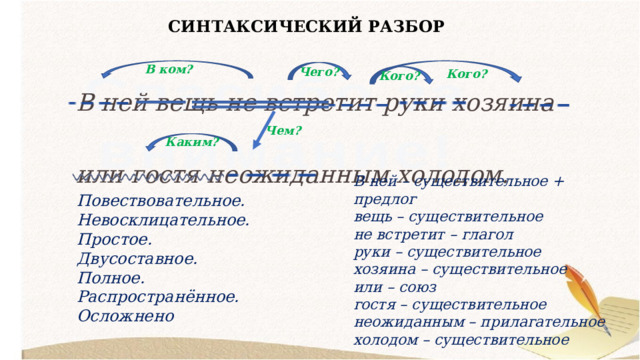 СИНТАКСИЧЕСКИЙ РАЗБОР В ней вещь не встретит руки хозяина или гостя неожиданным холодом. В ком? Чего? Кого? Кого? Чем? Каким? В ней – существительное + предлог вещь – существительное не встретит – глагол руки – существительное хозяина – существительное или – союз гостя – существительное неожиданным – прилагательное холодом – существительное Повествовательное. Невосклицательное. Простое. Двусоставное. Полное. Распространённое. Осложнено 