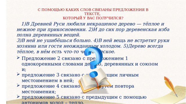 С ПОМОЩЬЮ КАКИХ СЛОВ СВЯЗАНЫ ПРЕДЛОЖЕНИЯ В ТЕКСТЕ, КОТОРЫЙ У ВАС ПОЛУЧИЛСЯ?  1)В Древней Руси любили некрашеное дерево — тёплое и нежное при прикосновении. 2)И до сих пор деревенская изба полна деревянных вещей. 3)В ней не ушибёшься больно. 4)В ней вещь не встретит руки хозяина или гостя неожиданным холодом. 5)Дерево всегда тёплое, в нём есть что-то человеческое. Предложение 2 связано с предложением 1 однокоренными словами дерево, деревянных и союзом и; предложение 3 связано с предыдущим личным местоимением в ней; предложение 4 связано с 3-им путём повтора местоимения; предложение 5 связано с предыдущим с помощью антонимов холод – тепло. 